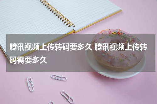 腾讯视频上传转码要多久 腾讯视频上传转码需要多久