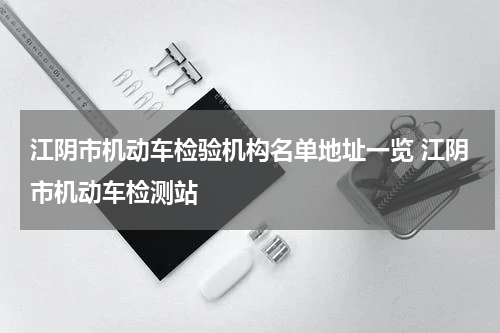 江阴市机动车检验机构名单地址一览 江阴市机动车检测站
