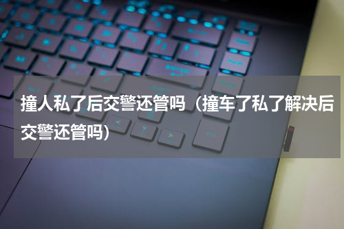 撞人私了后交警还管吗（撞车了私了解决后交警还管吗）