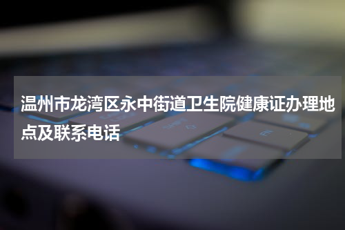 温州市龙湾区永中街道卫生院健康证办理地点及联系电话