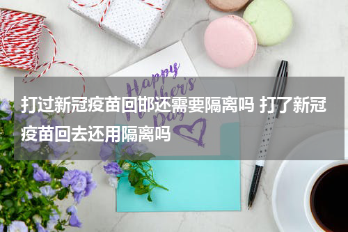 打过新冠疫苗回邯还需要隔离吗 打了新冠疫苗回去还用隔离吗
