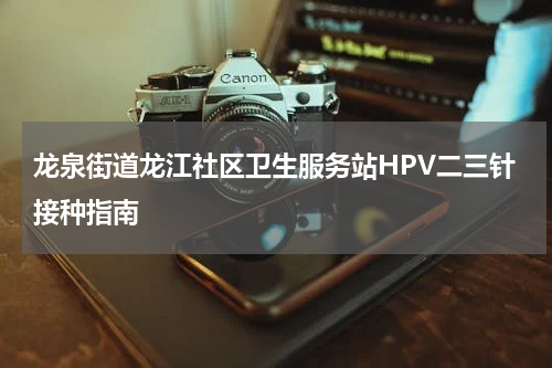 龙泉街道龙江社区卫生服务站HPV二三针接种指南