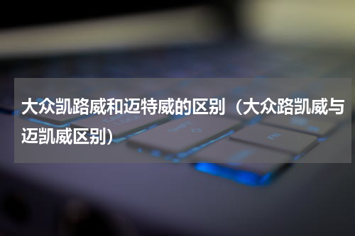 大众凯路威和迈特威的区别（大众路凯威与迈凯威区别）