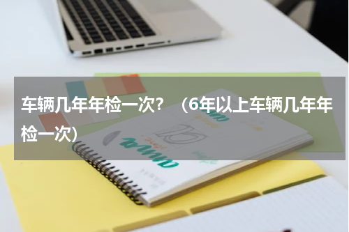 车辆几年年检一次？（6年以上车辆几年年检一次）