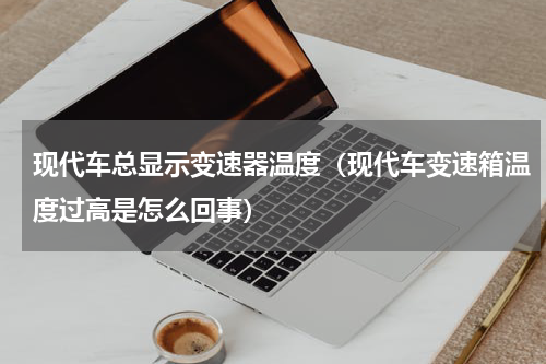 现代车总显示变速器温度（现代车变速箱温度过高是怎么回事）