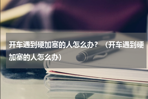 开车遇到硬加塞的人怎么办？（开车遇到硬加塞的人怎么办）