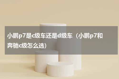 小鹏p7是c级车还是d级车（小鹏p7和奔驰c级怎么选）