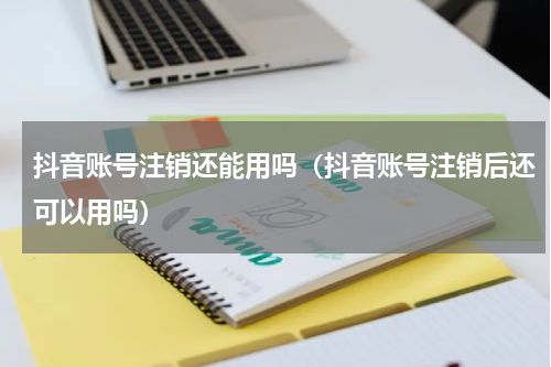 抖音账号注销还能用吗（抖音账号注销后还可以用吗）