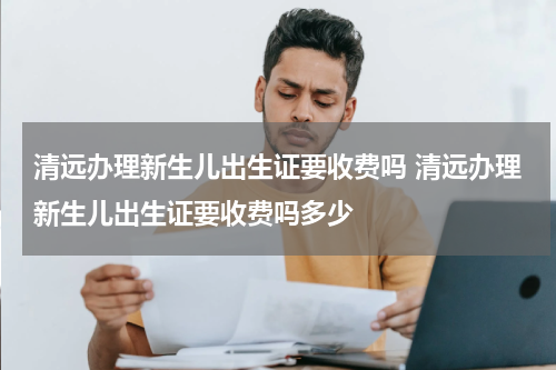 清远办理新生儿出生证要收费吗 清远办理新生儿出生证要收费吗多少