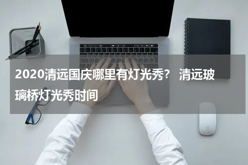2020清远国庆哪里有灯光秀？ 清远玻璃桥灯光秀时间