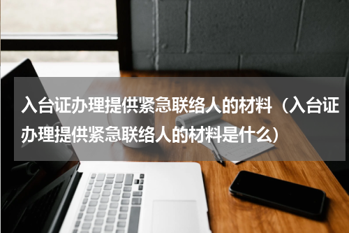 入台证办理提供紧急联络人的材料（入台证办理提供紧急联络人的材料是什么）
