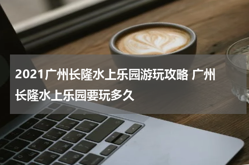2021广州长隆水上乐园游玩攻略 广州长隆水上乐园要玩多久