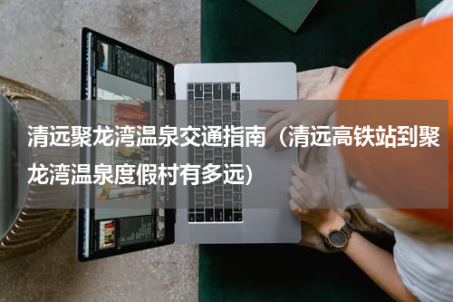 清远聚龙湾温泉交通指南（清远高铁站到聚龙湾温泉度假村有多远）