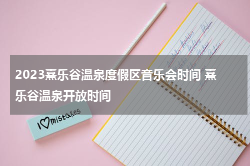 2023熹乐谷温泉度假区音乐会时间 熹乐谷温泉开放时间