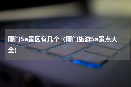 厦门5a景区有几个（厦门旅游5a景点大全）