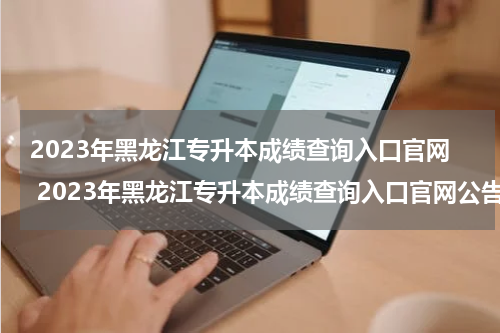 2023年黑龙江专升本成绩查询入口官网 2023年黑龙江专升本成绩查询入口官网公告