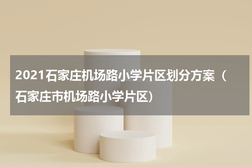 2021石家庄机场路小学片区划分方案（石家庄市机场路小学片区）