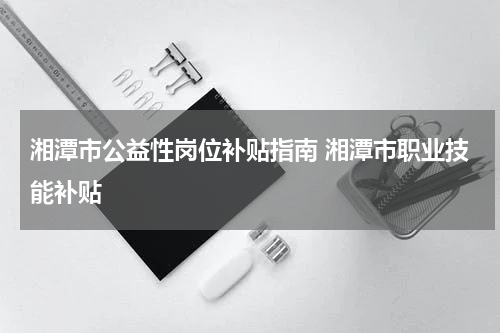 湘潭市公益性岗位补贴指南 湘潭市职业技能补贴