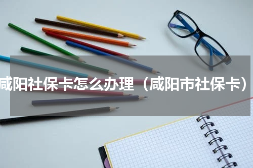 咸阳社保卡怎么办理（咸阳市社保卡）