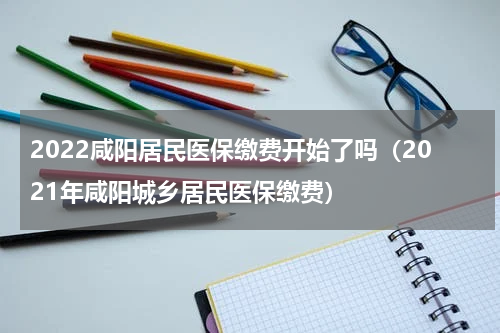 2022咸阳居民医保缴费开始了吗（2021年咸阳城乡居民医保缴费）