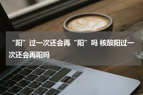 “阳”过一次还会再“阳”吗 核酸阳过一次还会再阳吗