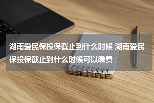湖南爱民保投保截止到什么时候 湖南爱民保投保截止到什么时候可以缴费