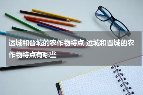 运城和晋城的农作物特点 运城和晋城的农作物特点有哪些