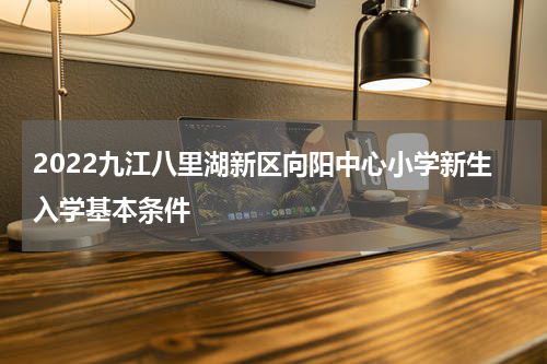 2022九江八里湖新区向阳中心小学新生入学基本条件