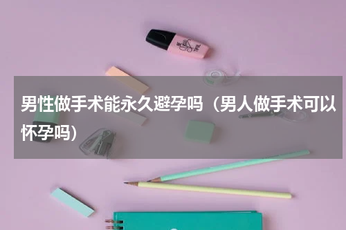 男性做手术能永久避孕吗（男人做手术可以怀孕吗）