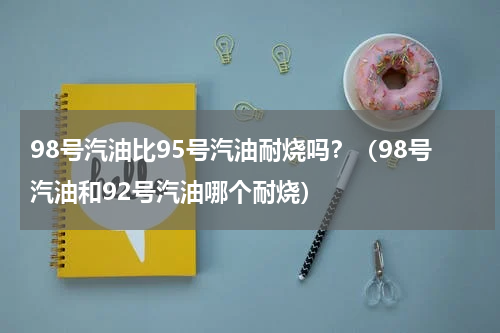 98号汽油比95号汽油耐烧吗？（98号汽油和92号汽油哪个耐烧）